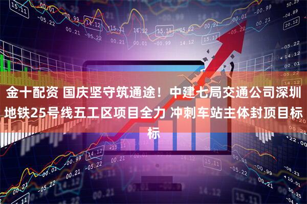 金十配资 国庆坚守筑通途！中建七局交通公司深圳地铁25号线五工区项目全力 冲刺车站主体封顶目标