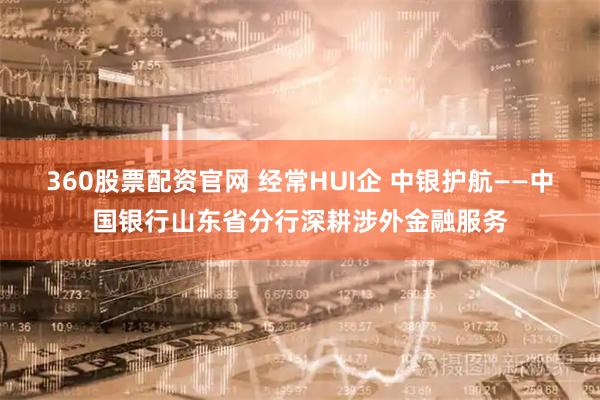 360股票配资官网 经常HUI企 中银护航——中国银行山东省分行深耕涉外金融服务
