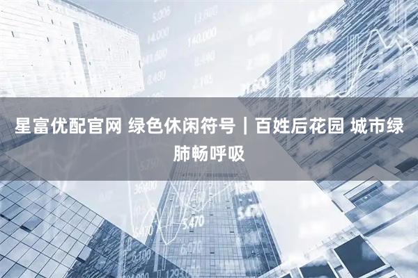 星富优配官网 绿色休闲符号|百姓后花园 城市绿肺畅呼吸