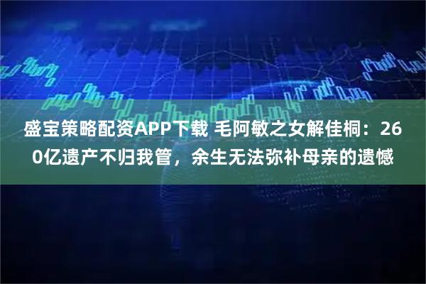 盛宝策略配资APP下载 毛阿敏之女解佳桐：260亿遗产不归我管，余生无法弥补母亲的遗憾