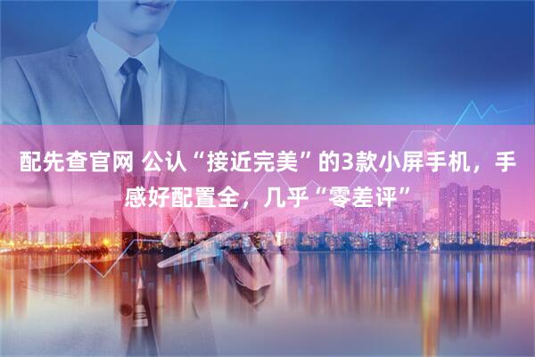 配先查官网 公认“接近完美”的3款小屏手机,手感好配置全,几乎“零差评”