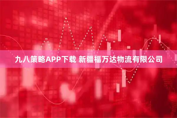 九八策略APP下载 新疆福万达物流有限公司