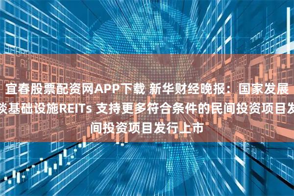 宜春股票配资网APP下载 新华财经晚报：国家发展改革委谈基础设施REITs 支持更多符合条件的民间投资项目发行上市
