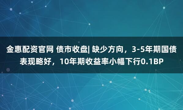 金惠配资官网 债市收盘| 缺少方向，3-5年期国债表现略好，10年期收益率小幅下行0.1BP