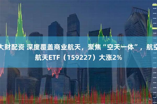 大财配资 深度覆盖商业航天，聚焦“空天一体”，航空航天ETF（159227）大涨2%