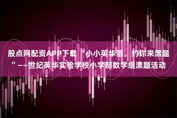 股点网配资APP下载 “小小英华苗，约你来漂题”——世纪英华实验学校小学部数学组漂题活动