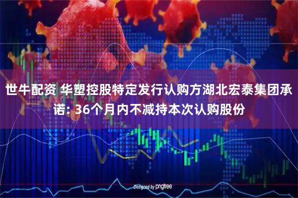 世牛配资 华塑控股特定发行认购方湖北宏泰集团承诺: 36个月内不减持本次认购股份