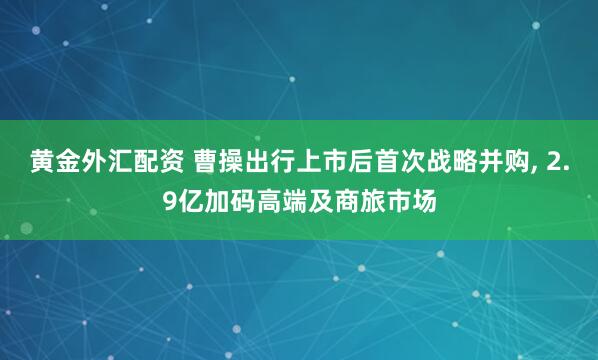 黄金外汇配资 曹操出行上市后首次战略并购, 2.9亿加码高端及商旅市场