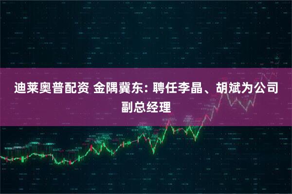 迪莱奥普配资 金隅冀东: 聘任李晶、胡斌为公司副总经理