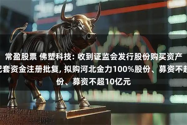 常盈股票 佛塑科技: 收到证监会发行股份购买资产并募集配套资金注册批复, 拟购河北金力100%股份、募资不超10亿元