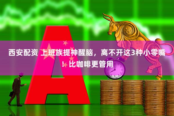 西安配资 上班族提神醒脑，离不开这3种小零嘴！比咖啡更管用