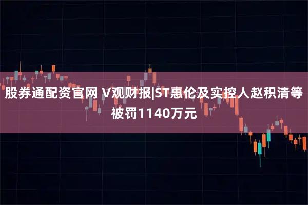 股券通配资官网 V观财报|ST惠伦及实控人赵积清等被罚1140万元