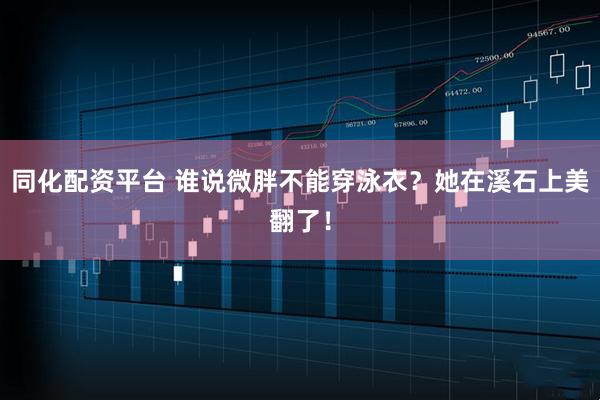 同化配资平台 谁说微胖不能穿泳衣？她在溪石上美翻了！