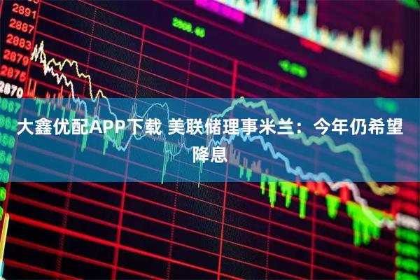 大鑫优配APP下载 美联储理事米兰：今年仍希望降息
