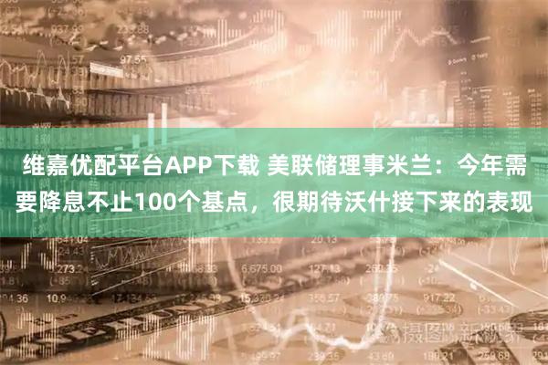 维嘉优配平台APP下载 美联储理事米兰：今年需要降息不止100个基点，很期待沃什接下来的表现