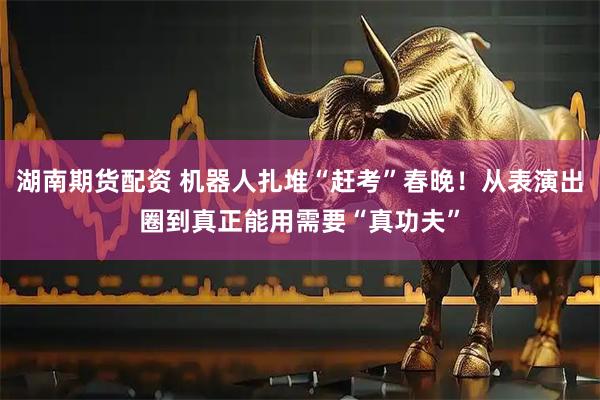 湖南期货配资 机器人扎堆“赶考”春晚！从表演出圈到真正能用需要“真功夫”