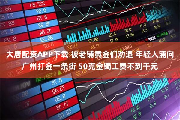 大唐配资APP下载 被老铺黄金们劝退 年轻人涌向广州打金一条街 50克金镯工费不到千元